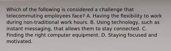 Which of the following is considered a challenge that telecommuting employees​ face? A. Having the flexibility to work during​ non-traditional work hours. B. Using​ technology, such as instant​ messaging, that allows them to stay connected. C. Finding the right computer equipment. D. Staying focused and motivated.