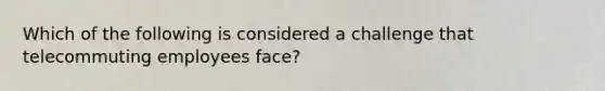 Which of the following is considered a challenge that telecommuting employees​ face?