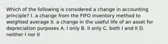 Which of the following is considered a change in accounting principle? I. a change from the FIFO inventory method to weighted average II. a change in the useful life of an asset for depreciation purposes A. I only B. II only C. both I and II D. neither I nor II