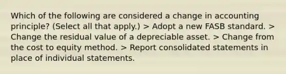 Which of the following are considered a change in accounting principle? (Select all that apply.) > Adopt a new FASB standard. > Change the residual value of a depreciable asset. > Change from the cost to equity method. > Report consolidated statements in place of individual statements.