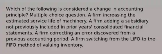 Which of the following is considered a <a href='https://www.questionai.com/knowledge/kxyWYeNzkl-change-in-accounting-principle' class='anchor-knowledge'>change in accounting principle</a>? Multiple choice question. A firm increasing the estimated service life of machinery. A firm adding a subsidiary not previously included in prior years' consolidated <a href='https://www.questionai.com/knowledge/kFBJaQCz4b-financial-statements' class='anchor-knowledge'>financial statements</a>. A firm correcting an error discovered from a previous accounting period. A firm switching from the LIFO to the FIFO method of valuing inventory.