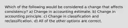 Which of the following would be considered a change that affects consistency? a) Change in accounting estimate. b) Change in accounting principle. c) Change in classification and reclassification. d) All of the other options are correct.