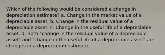 Which of the following would be considered a change in depreciation estimate? a. Change in the market value of a depreciable asset. b. Change in the residual value of a depreciable asset. c. Change in the useful life of a depreciable asset. d. Both "change in the residual value of a depreciable asset" and "change in the useful life of a depreciable asset" are changes in a depreciation estimate.