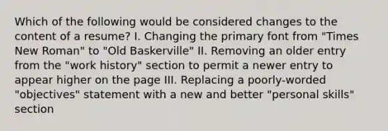 Which of the following would be considered changes to the content of a resume? I. Changing the primary font from "Times New Roman" to "Old Baskerville" II. Removing an older entry from the "work history" section to permit a newer entry to appear higher on the page III. Replacing a poorly-worded "objectives" statement with a new and better "personal skills" section