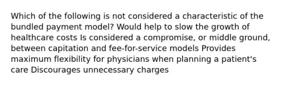 Which of the following is not considered a characteristic of the bundled payment model? Would help to slow the growth of healthcare costs Is considered a compromise, or middle ground, between capitation and fee-for-service models Provides maximum flexibility for physicians when planning a patient's care Discourages unnecessary charges