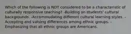 Which of the following is NOT considered to be a characteristic of culturally responsive teaching? -Building on students' cultural backgrounds. -Accommodating different cultural learning styles. -Accepting and valuing differences among ethnic groups. -Emphasizing that all ethnic groups are Americans.