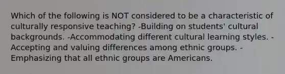 Which of the following is NOT considered to be a characteristic of culturally responsive teaching? -Building on students' cultural backgrounds. -Accommodating different cultural learning styles. -Accepting and valuing differences among ethnic groups. -Emphasizing that all ethnic groups are Americans.