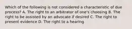 Which of the following is not considered a characteristic of due process? A. The right to an arbitrator of one's choosing B. The right to be assisted by an advocate if desired C. The right to present evidence D. The right to a hearing