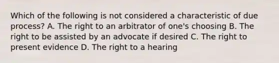 Which of the following is not considered a characteristic of due process? A. The right to an arbitrator of one's choosing B. The right to be assisted by an advocate if desired C. The right to present evidence D. The right to a hearing