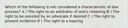 Which of the following is not considered a characteristic of due process? A ) The right to an arbitrator of one's choosing B ) The right to be assisted by an advocate if desired C ) The right to present evidence D ) The right to a hearing