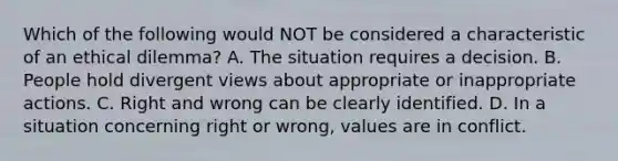 Which of the following would NOT be considered a characteristic of an ethical dilemma? A. The situation requires a decision. B. People hold divergent views about appropriate or inappropriate actions. C. Right and wrong can be clearly identified. D. In a situation concerning right or wrong, values are in conflict.