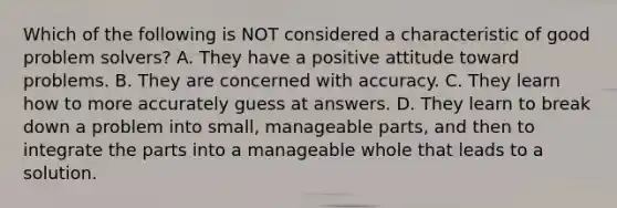 Which of the following is NOT considered a characteristic of good problem solvers? A. They have a positive attitude toward problems. B. They are concerned with accuracy. C. They learn how to more accurately guess at answers. D. They learn to break down a problem into small, manageable parts, and then to integrate the parts into a manageable whole that leads to a solution.