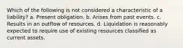 Which of the following is not considered a characteristic of a liability? a. Present obligation. b. Arises from past events. c. Results in an outflow of resources. d. Liquidation is reasonably expected to require use of existing resources classified as current assets.