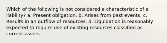 Which of the following is not considered a characteristic of a liability? a. Present obligation. b. Arises from past events. c. Results in an outflow of resources. d. Liquidation is reasonably expected to require use of existing resources classified as current assets.