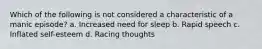 Which of the following is not considered a characteristic of a manic episode? a. Increased need for sleep b. Rapid speech c. Inflated self-esteem d. Racing thoughts