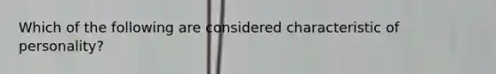 Which of the following are considered characteristic of personality?