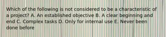 Which of the following is not considered to be a characteristic of a project? A. An established objective B. A clear beginning and end C. Complex tasks D. Only for internal use E. Never been done before