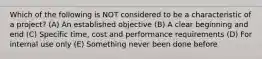 Which of the following is NOT considered to be a characteristic of a project? (A) An established objective (B) A clear beginning and end (C) Specific time, cost and performance requirements (D) For internal use only (E) Something never been done before