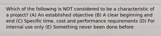 Which of the following is NOT considered to be a characteristic of a project? (A) An established objective (B) A clear beginning and end (C) Specific time, cost and performance requirements (D) For internal use only (E) Something never been done before