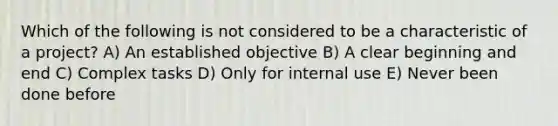 Which of the following is not considered to be a characteristic of a project? A) An established objective B) A clear beginning and end C) Complex tasks D) Only for internal use E) Never been done before