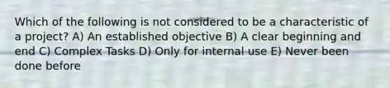 Which of the following is not considered to be a characteristic of a project? A) An established objective B) A clear beginning and end C) Complex Tasks D) Only for internal use E) Never been done before