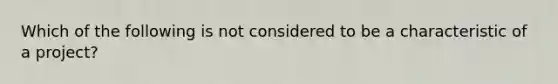 Which of the following is not considered to be a characteristic of a project?