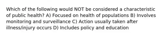 Which of the following would NOT be considered a characteristic of public health? A) Focused on health of populations B) Involves monitoring and surveillance C) Action usually taken after illness/injury occurs D) Includes policy and education