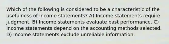 Which of the following is considered to be a characteristic of the usefulness of income statements? A) Income statements require judgment. B) Income statements evaluate past performance. C) Income statements depend on the accounting methods selected. D) Income statements exclude unreliable information.