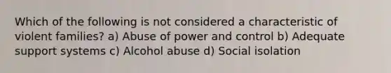 Which of the following is not considered a characteristic of violent families? a) Abuse of power and control b) Adequate support systems c) Alcohol abuse d) Social isolation