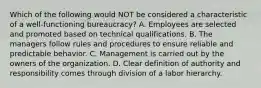 Which of the following would NOT be considered a characteristic of a well-functioning bureaucracy? A. Employees are selected and promoted based on technical qualifications. B. The managers follow rules and procedures to ensure reliable and predictable behavior. C. Management is carried out by the owners of the organization. D. Clear definition of authority and responsibility comes through division of a labor hierarchy.