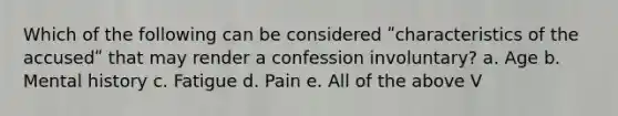 Which of the following can be considered ʺcharacteristics of the accusedʺ that may render a confession involuntary? a. Age b. Mental history c. Fatigue d. Pain e. All of the above V