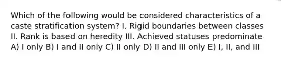 Which of the following would be considered characteristics of a caste stratification system? I. Rigid boundaries between classes II. Rank is based on heredity III. Achieved statuses predominate A) I only B) I and II only C) II only D) II and III only E) I, II, and III