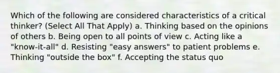 Which of the following are considered characteristics of a critical thinker? (Select All That Apply) a. Thinking based on the opinions of others b. Being open to all points of view c. Acting like a "know-it-all" d. Resisting "easy answers" to patient problems e. Thinking "outside the box" f. Accepting the status quo