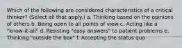 Which of the following are considered characteristics of a critical thinker? (Select all that apply.) a. Thinking based on the opinions of others b. Being open to all points of view c. Acting like a "know-it-all" d. Resisting "easy answers" to patient problems e. Thinking "outside the box" f. Accepting the status quo