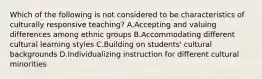 Which of the following is not considered to be characteristics of culturally responsive teaching? A.Accepting and valuing differences among ethnic groups B.Accommodating different cultural learning styles C.Building on students' cultural backgrounds D.Individualizing instruction for different cultural minorities