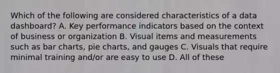 Which of the following are considered characteristics of a data dashboard? A. Key performance indicators based on the context of business or organization B. Visual items and measurements such as bar charts, pie charts, and gauges C. Visuals that require minimal training and/or are easy to use D. All of these