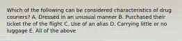 Which of the following can be considered characteristics of drug couriers? A. Dressed in an unusual manner B. Purchased their ticket the of the flight C. Use of an alias D. Carrying little or no luggage E. All of the above
