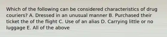 Which of the following can be considered characteristics of drug couriers? A. Dressed in an unusual manner B. Purchased their ticket the of the flight C. Use of an alias D. Carrying little or no luggage E. All of the above