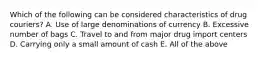 Which of the following can be considered characteristics of drug couriers? A. Use of large denominations of currency B. Excessive number of bags C. Travel to and from major drug import centers D. Carrying only a small amount of cash E. All of the above