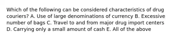 Which of the following can be considered characteristics of drug couriers? A. Use of large denominations of currency B. Excessive number of bags C. Travel to and from major drug import centers D. Carrying only a small amount of cash E. All of the above