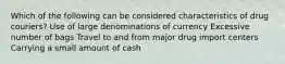 Which of the following can be considered characteristics of drug couriers? Use of large denominations of currency Excessive number of bags Travel to and from major drug import centers Carrying a small amount of cash