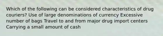 Which of the following can be considered characteristics of drug couriers? Use of large denominations of currency Excessive number of bags Travel to and from major drug import centers Carrying a small amount of cash