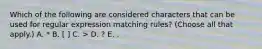 Which of the following are considered characters that can be used for regular expression matching rules? (Choose all that apply.) A. * B. [ ] C. > D. ? E. .