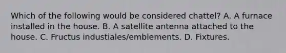 Which of the following would be considered chattel? A. A furnace installed in the house. B. A satellite antenna attached to the house. C. Fructus industiales/emblements. D. Fixtures.