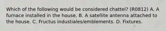 Which of the following would be considered chattel? (R0812) A. A furnace installed in the house. B. A satellite antenna attached to the house. C. Fructus industiales/emblements. D. Fixtures.