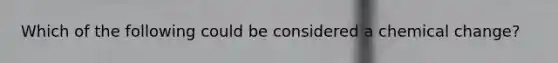 Which of the following could be considered a chemical change?