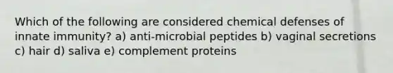 Which of the following are considered chemical defenses of innate immunity? a) anti-microbial peptides b) vaginal secretions c) hair d) saliva e) complement proteins