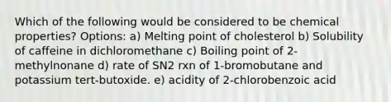 Which of the following would be considered to be chemical properties? Options: a) Melting point of cholesterol b) Solubility of caffeine in dichloromethane c) Boiling point of 2-methylnonane d) rate of SN2 rxn of 1-bromobutane and potassium tert-butoxide. e) acidity of 2-chlorobenzoic acid