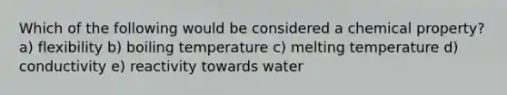 Which of the following would be considered a chemical property? a) flexibility b) boiling temperature c) melting temperature d) conductivity e) reactivity towards water