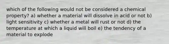 which of the following would not be considered a chemical property? a) whether a material will dissolve in acid or not b) light sensitivity c) whether a metal will rust or not d) the temperature at which a liquid will boil e) the tendency of a material to explode